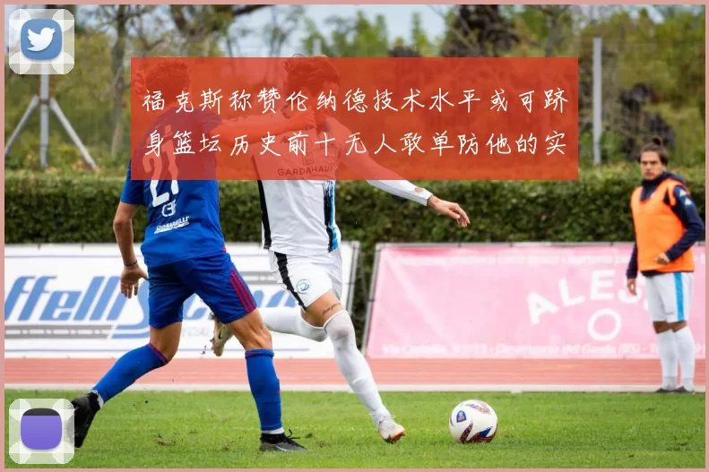 福克斯称赞伦纳德技术水平或可跻身篮坛历史前十无人敢单防他的实力