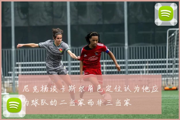 尼克杨谈卡斯尔角色定位认为他应为球队的二当家而非三当家