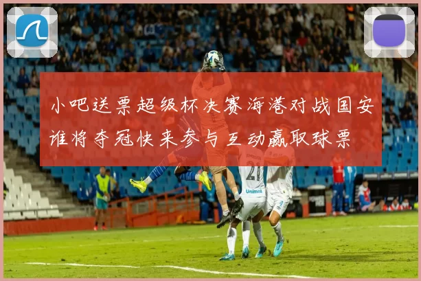 小吧送票超级杯决赛海港对战国安谁将夺冠快来参与互动赢取球票