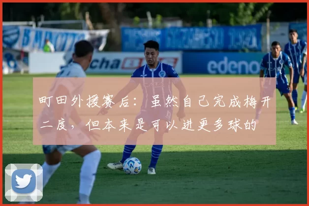町田外援赛后：虽然自己完成梅开二度，但本来是可以进更多球的