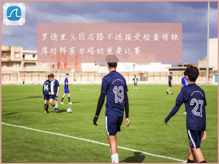 罗德里戈因右膝不适接受检查将缺席对阵塞尔塔的重要比赛