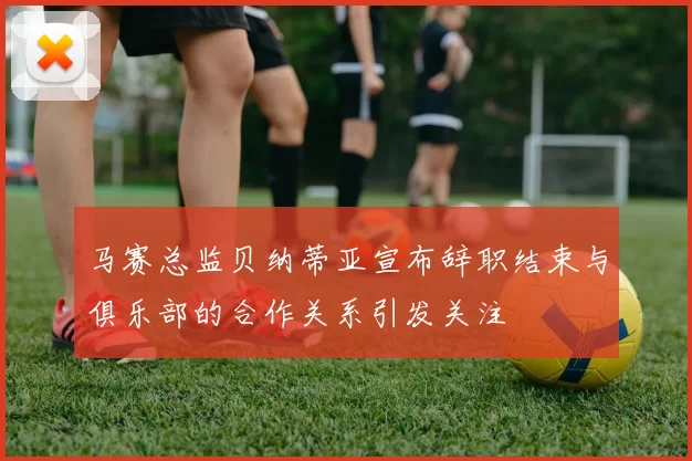 马赛总监贝纳蒂亚宣布辞职结束与俱乐部的合作关系引发关注
