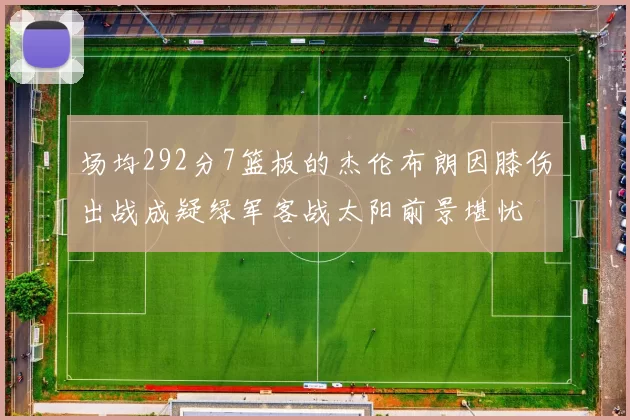 场均292分7篮板的杰伦布朗因膝伤出战成疑绿军客战太阳前景堪忧