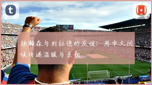 杨瀚森与利拉德的友谊：用中文问候传递温暖与亲切