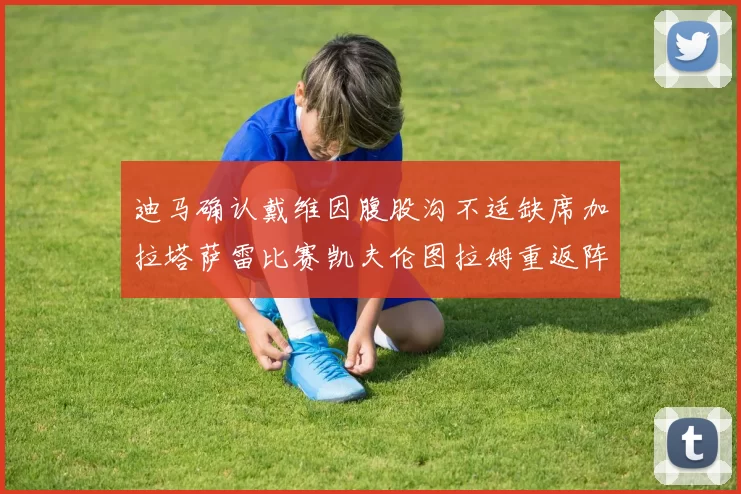 迪马确认戴维因腹股沟不适缺席加拉塔萨雷比赛凯夫伦图拉姆重返阵容
