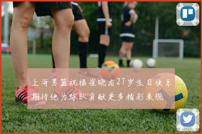 上海男篮祝福崔晓龙27岁生日快乐期待他为球队贡献更多精彩表现