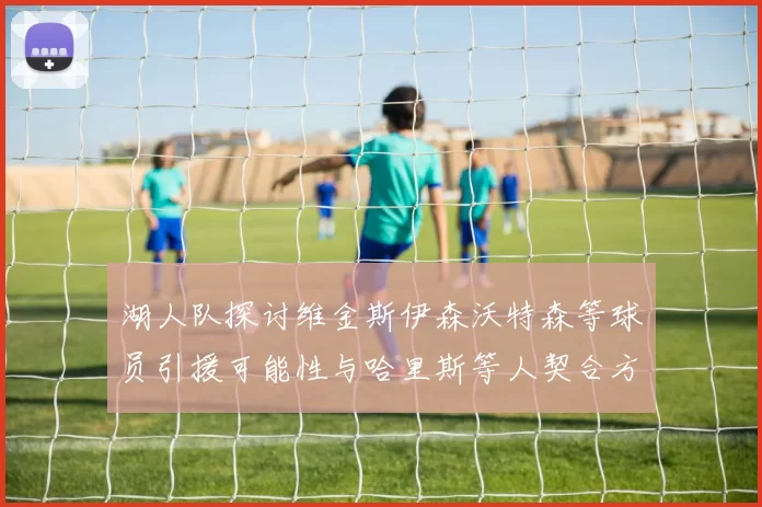 湖人队探讨维金斯伊森沃特森等球员引援可能性与哈里斯等人契合方向