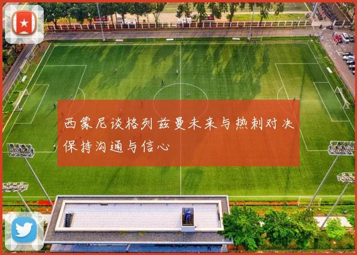 西蒙尼谈格列兹曼未来与热刺对决保持沟通与信心