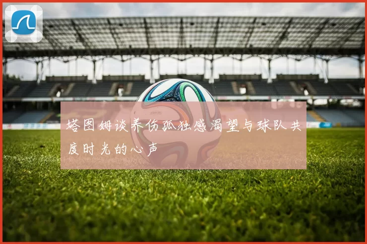 塔图姆谈养伤孤独感渴望与球队共度时光的心声