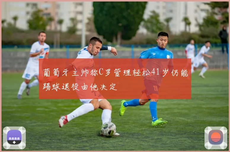 葡萄牙主帅称C罗管理轻松41岁仍能踢球退役由他决定