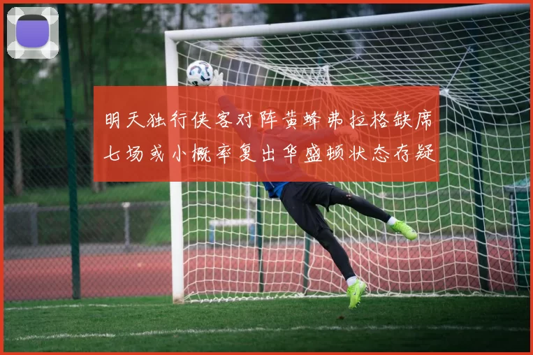 明天独行侠客对阵黄蜂弗拉格缺席七场或小概率复出华盛顿状态存疑