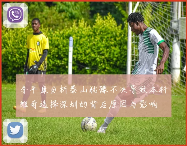 李平康分析泰山犹豫不决导致本科维奇选择深圳的背后原因与影响