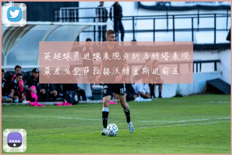 英超球员进球表现分析马特塔表现最差戈登萨拉赫沃特金斯进前五