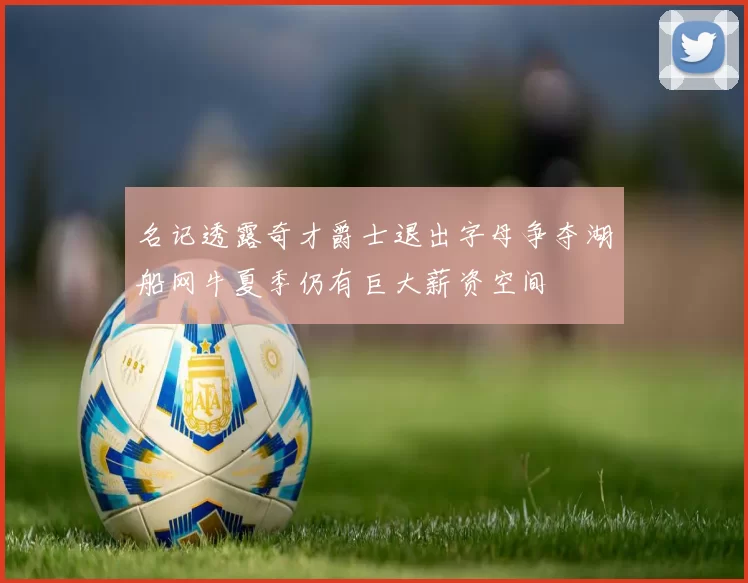 名记透露奇才爵士退出字母争夺湖船网牛夏季仍有巨大薪资空间