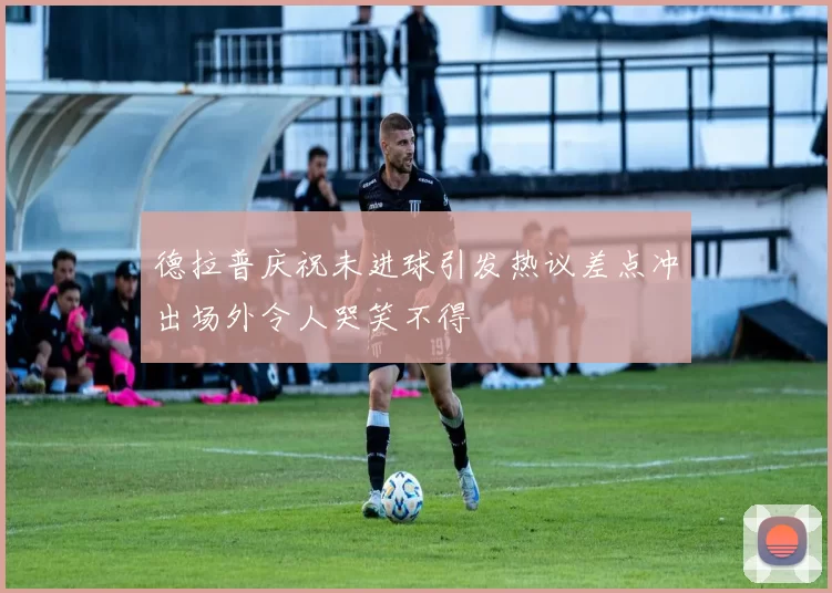 德拉普庆祝未进球引发热议差点冲出场外令人哭笑不得