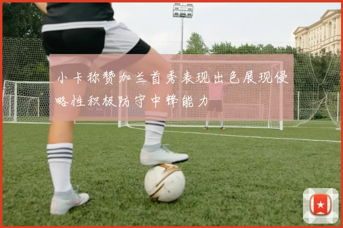 小卡称赞加兰首秀表现出色展现侵略性积极防守中锋能力