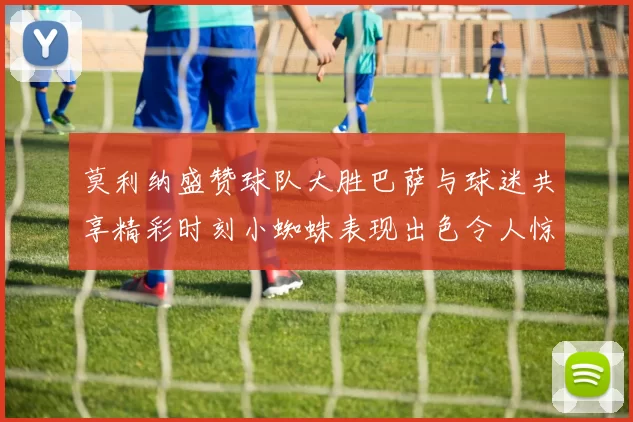莫利纳盛赞球队大胜巴萨与球迷共享精彩时刻小蜘蛛表现出色令人惊艳