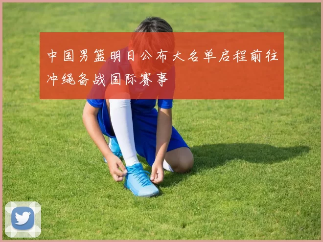 中国男篮明日公布大名单启程前往冲绳备战国际赛事