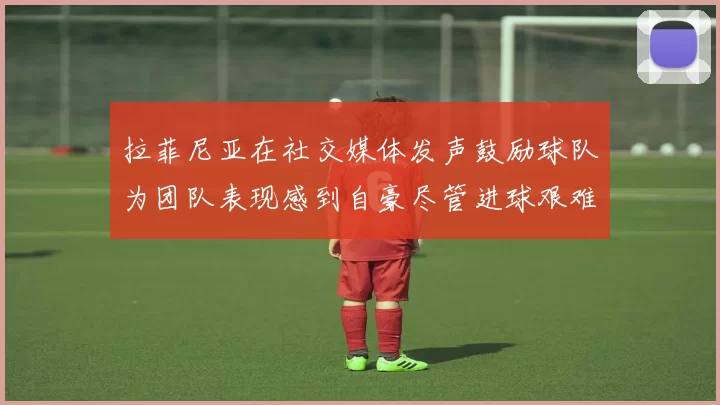 拉菲尼亚在社交媒体发声鼓励球队为团队表现感到自豪尽管进球艰难