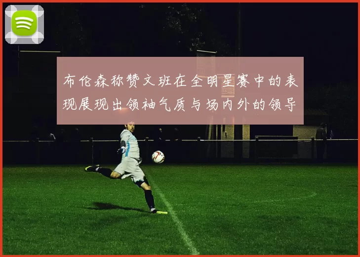 布伦森称赞文班在全明星赛中的表现展现出领袖气质与场内外的领导力