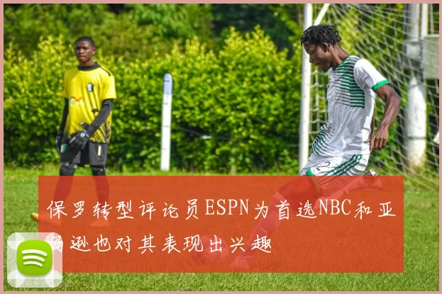 保罗转型评论员ESPN为首选NBC和亚马逊也对其表现出兴趣