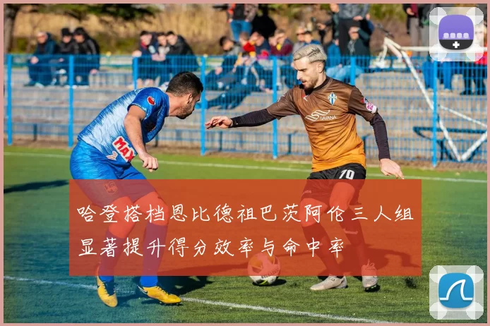 哈登搭档恩比德祖巴茨阿伦三人组显著提升得分效率与命中率