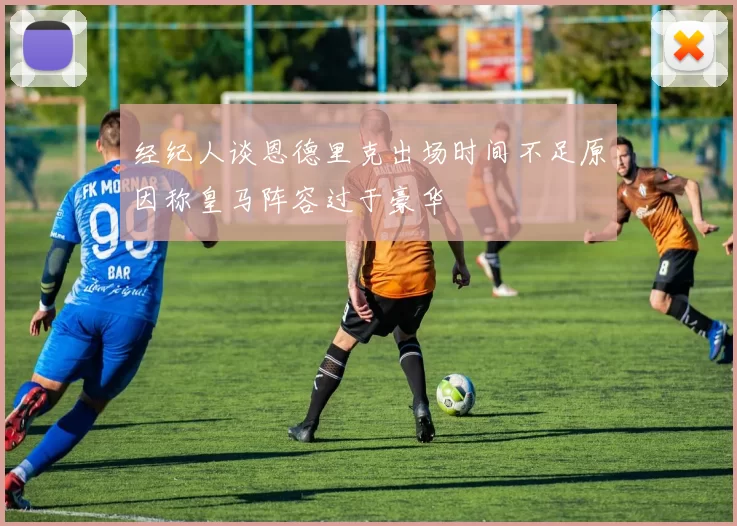 经纪人谈恩德里克出场时间不足原因称皇马阵容过于豪华