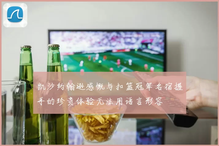 凯沙约翰逊感慨与扣篮冠军名宿握手的珍贵体验无法用语言形容