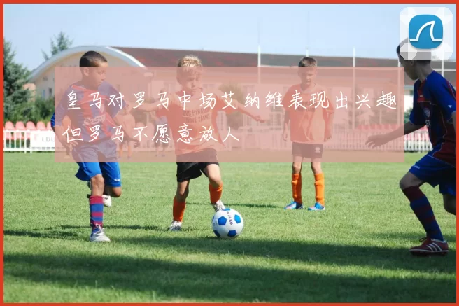 皇马对罗马中场艾纳维表现出兴趣但罗马不愿意放人