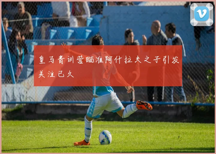 皇马青训营瞄准阿什拉夫之子引发关注已久