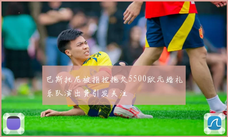 巴斯托尼被指控拖欠5500欧元婚礼乐队演出费引发关注