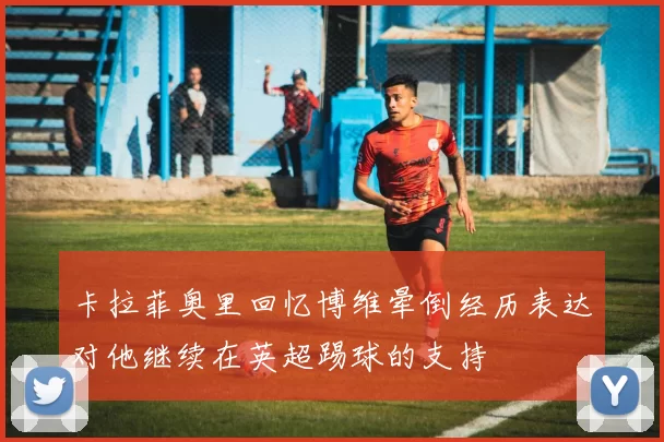 卡拉菲奥里回忆博维晕倒经历表达对他继续在英超踢球的支持